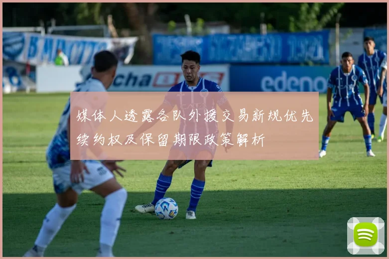 媒体人透露各队外援交易新规优先续约权及保留期限政策解析