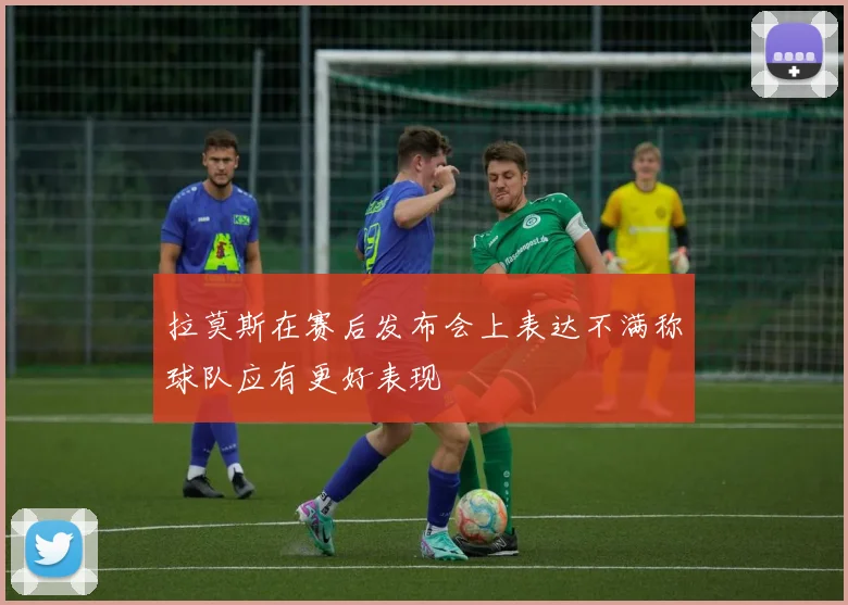 拉莫斯在赛后发布会上表达不满称球队应有更好表现