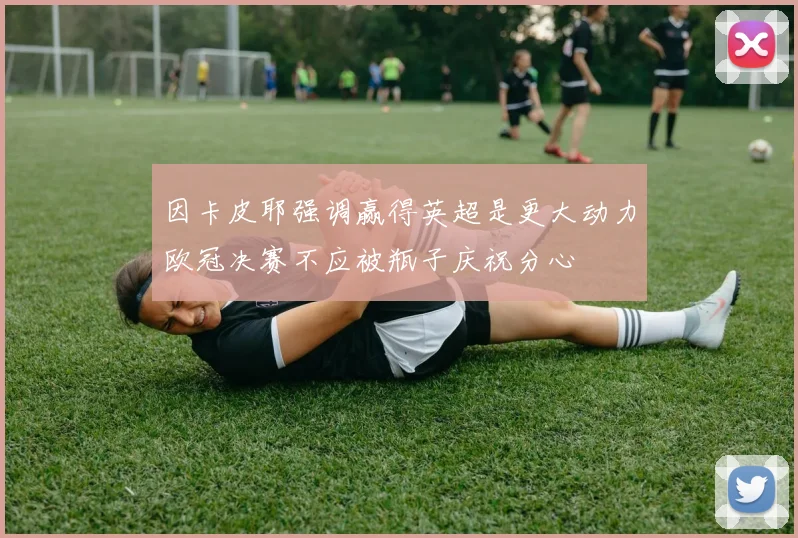 因卡皮耶强调赢得英超是更大动力欧冠决赛不应被瓶子庆祝分心